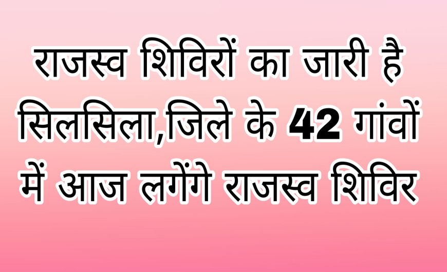राजस्व शिविरों का जारी है सिलसिला,जिले के 42 गांवों में आज लगेंगे राजस्व शिविर